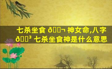 七杀坐食 🐬 神女命,八字 🌳 七杀坐食神是什么意思